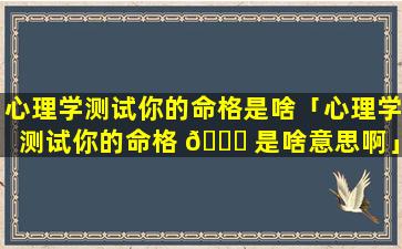 心理学测试你的命格是啥「心理学测试你的命格 🍀 是啥意思啊」